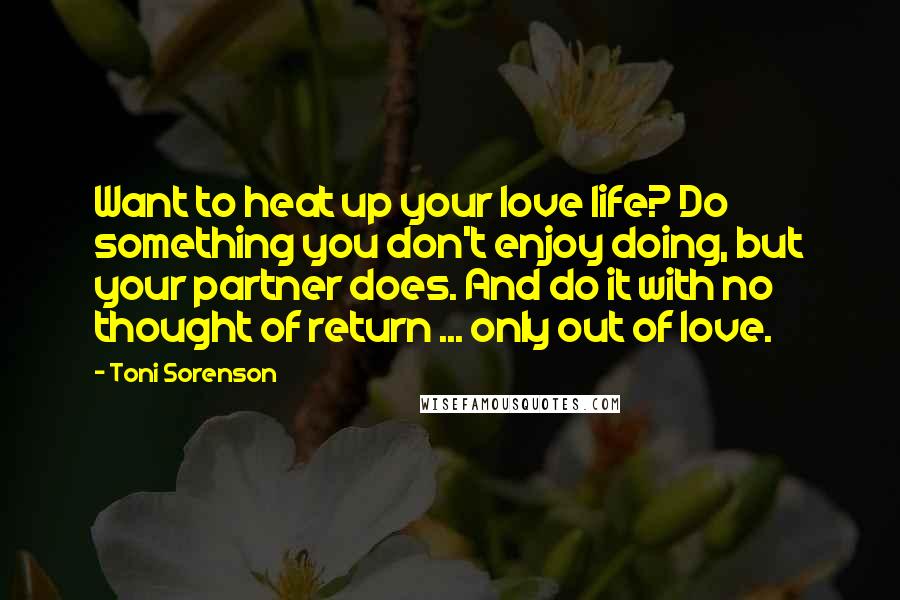 Toni Sorenson quotes: Want to heat up your love life? Do something you don't enjoy doing, but your partner does. And do it with no thought of return ... only out of love.