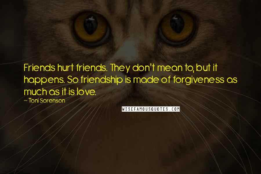 Toni Sorenson quotes: Friends hurt friends. They don't mean to, but it happens. So friendship is made of forgiveness as much as it is love.