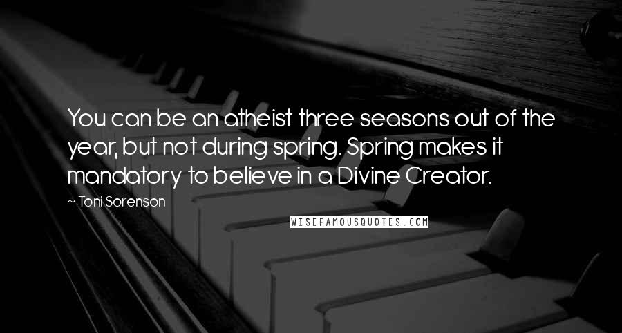 Toni Sorenson quotes: You can be an atheist three seasons out of the year, but not during spring. Spring makes it mandatory to believe in a Divine Creator.