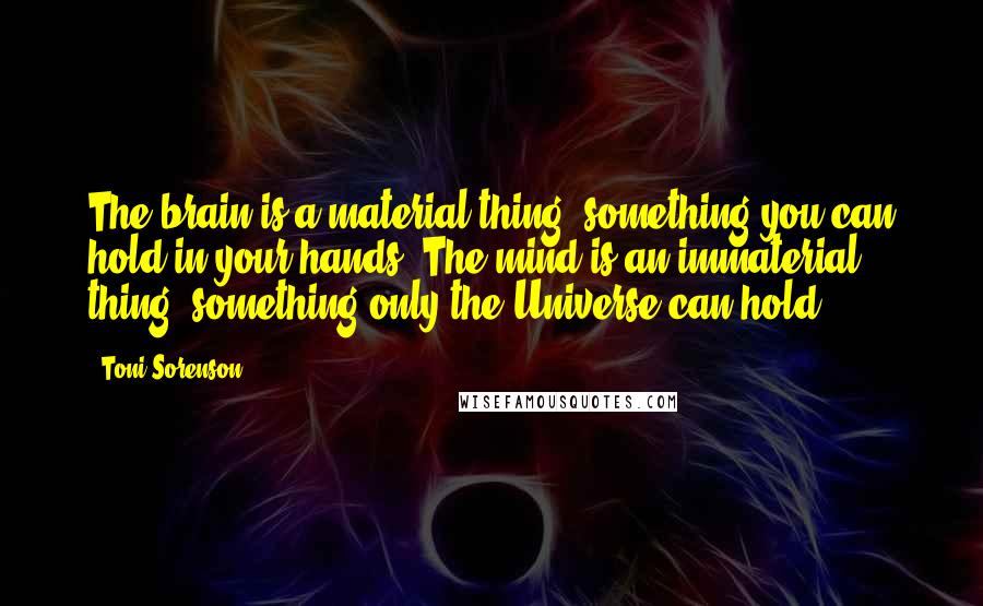 Toni Sorenson quotes: The brain is a material thing, something you can hold in your hands. The mind is an immaterial thing, something only the Universe can hold.