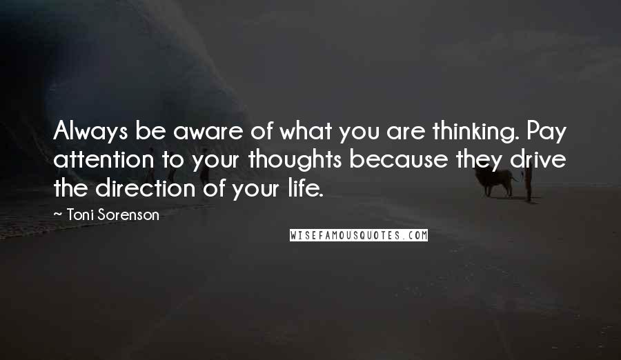 Toni Sorenson quotes: Always be aware of what you are thinking. Pay attention to your thoughts because they drive the direction of your life.