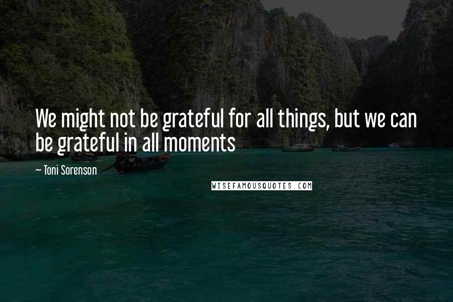 Toni Sorenson quotes: We might not be grateful for all things, but we can be grateful in all moments