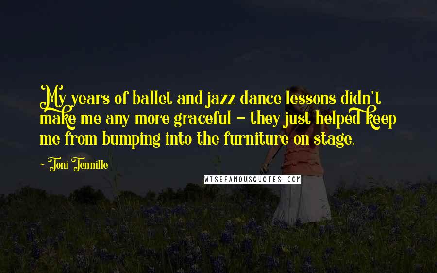 Toni Tennille quotes: My years of ballet and jazz dance lessons didn't make me any more graceful - they just helped keep me from bumping into the furniture on stage.