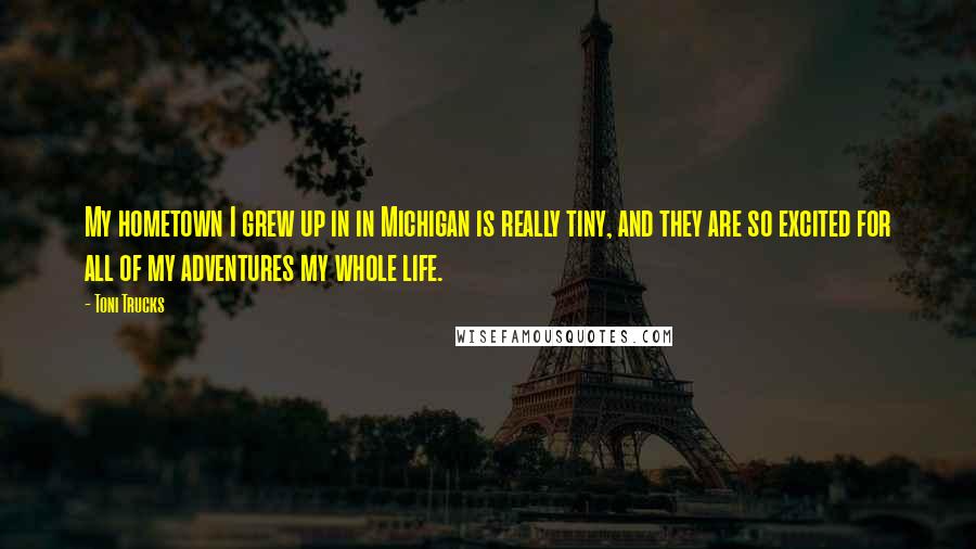 Toni Trucks quotes: My hometown I grew up in in Michigan is really tiny, and they are so excited for all of my adventures my whole life.