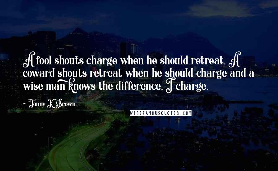 Tonny K. Brown quotes: A fool shouts charge when he should retreat, A coward shouts retreat when he should charge and a wise man knows the difference. I charge.