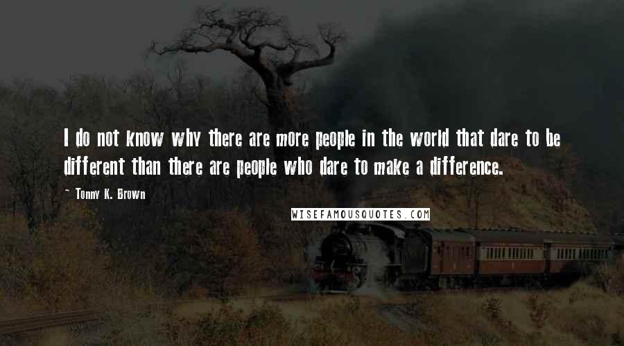 Tonny K. Brown quotes: I do not know why there are more people in the world that dare to be different than there are people who dare to make a difference.