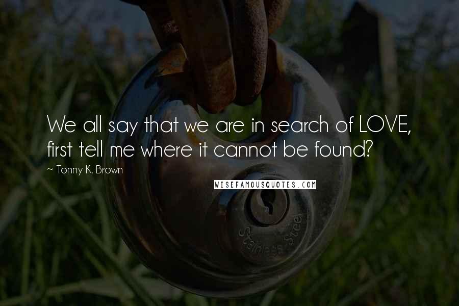 Tonny K. Brown quotes: We all say that we are in search of LOVE, first tell me where it cannot be found?