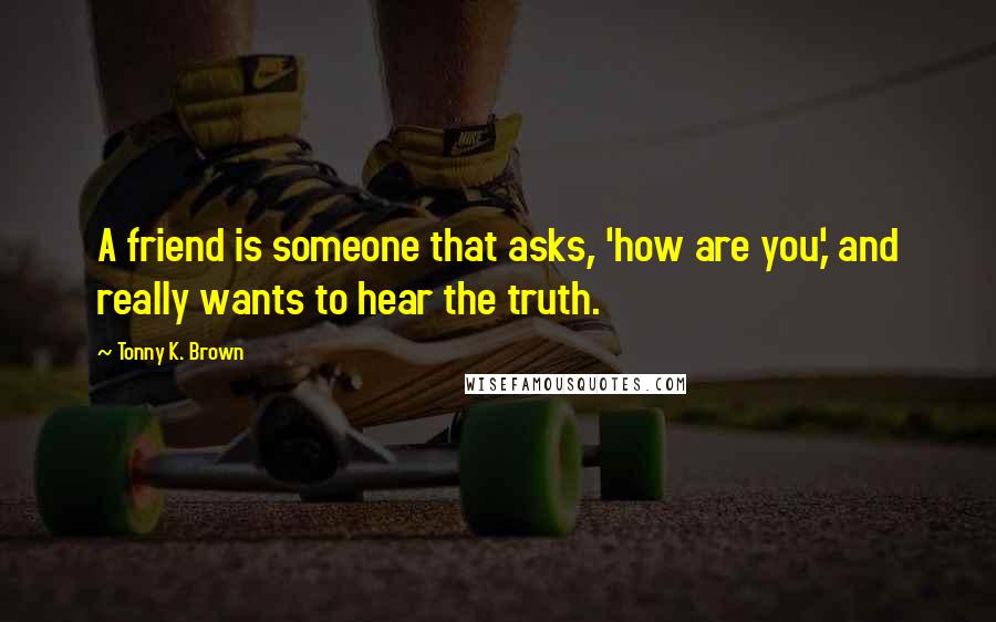 Tonny K. Brown quotes: A friend is someone that asks, 'how are you,' and really wants to hear the truth.