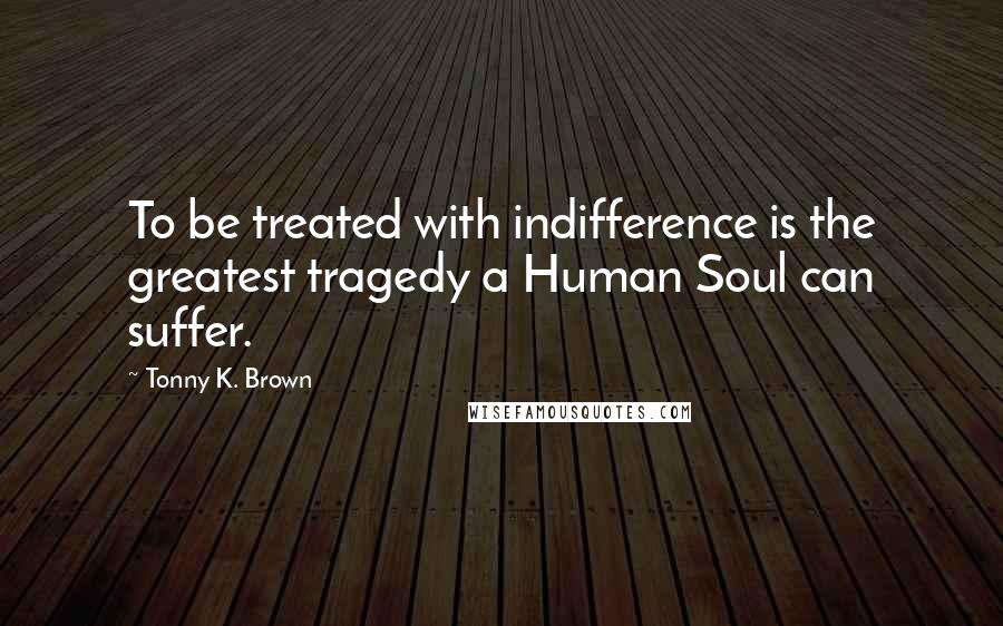 Tonny K. Brown quotes: To be treated with indifference is the greatest tragedy a Human Soul can suffer.