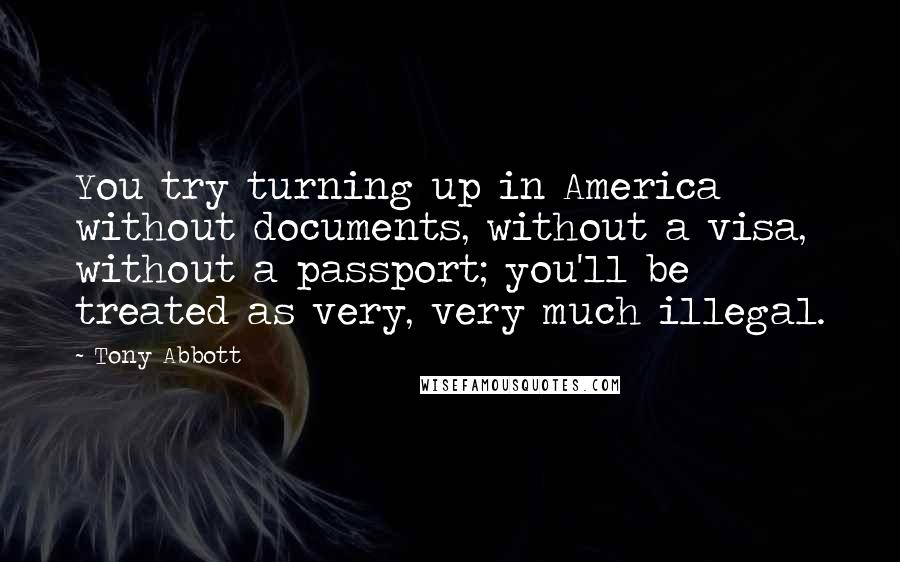 Tony Abbott quotes: You try turning up in America without documents, without a visa, without a passport; you'll be treated as very, very much illegal.