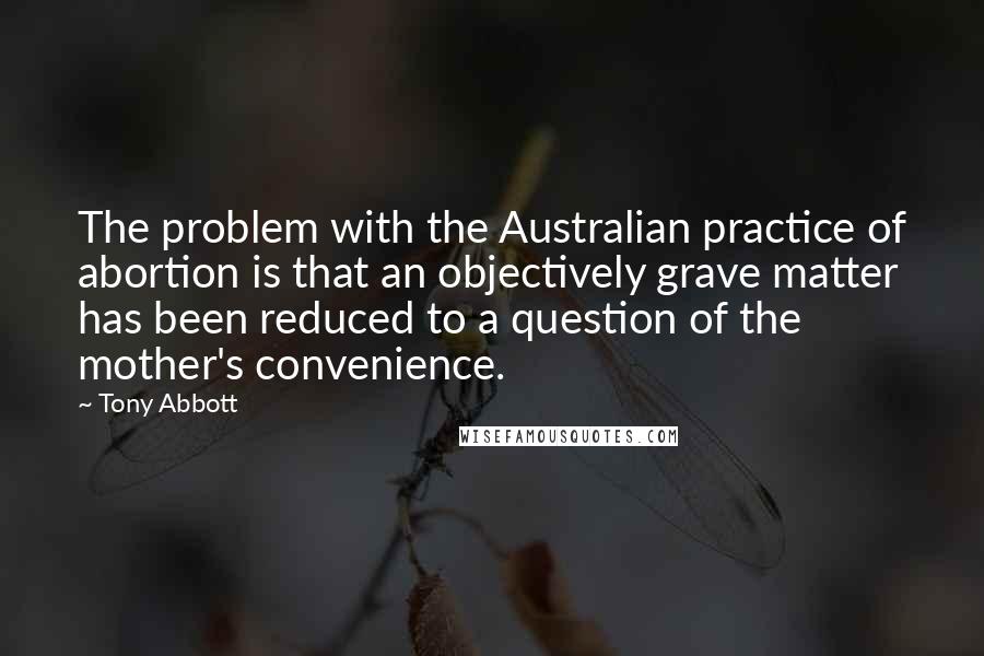 Tony Abbott quotes: The problem with the Australian practice of abortion is that an objectively grave matter has been reduced to a question of the mother's convenience.