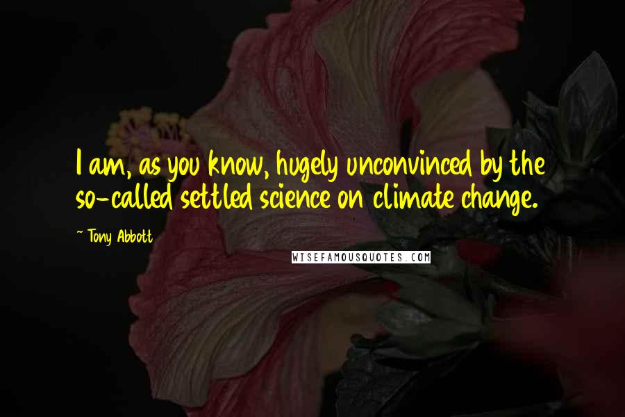 Tony Abbott quotes: I am, as you know, hugely unconvinced by the so-called settled science on climate change.