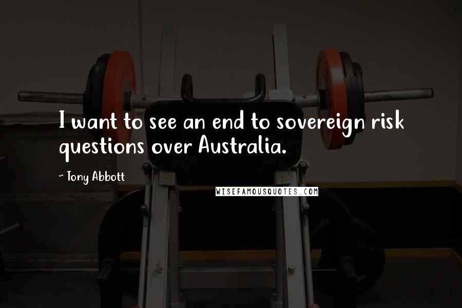 Tony Abbott quotes: I want to see an end to sovereign risk questions over Australia.