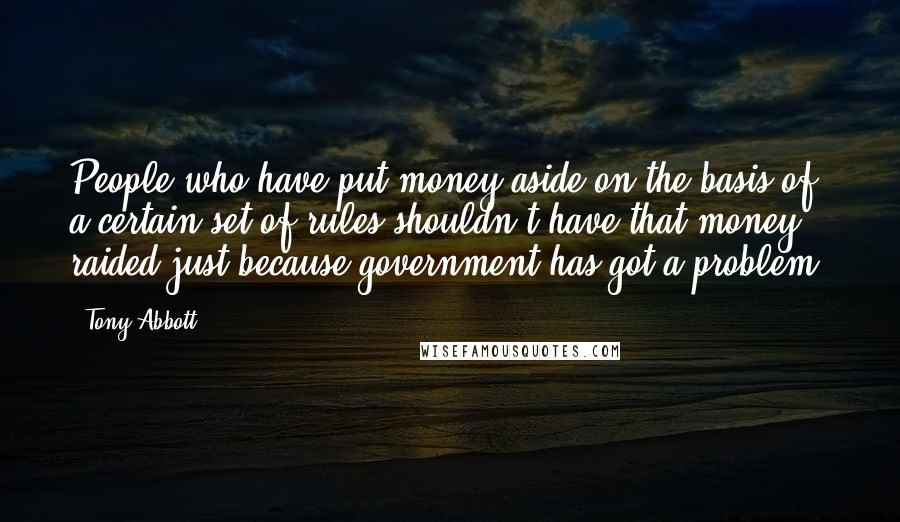 Tony Abbott quotes: People who have put money aside on the basis of a certain set of rules shouldn't have that money raided just because government has got a problem.