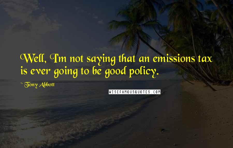Tony Abbott quotes: Well, I'm not saying that an emissions tax is ever going to be good policy.