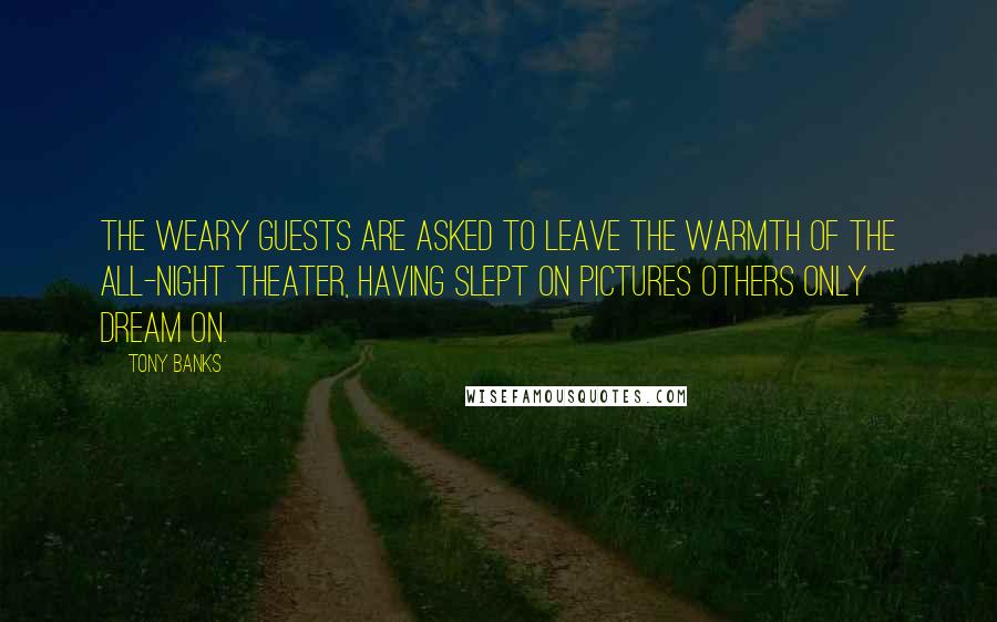 Tony Banks quotes: The weary guests are asked to leave the warmth of the all-night theater, having slept on pictures others only dream on. Tony Banks quotes: The weary guests are asked to leave the warmth of the all-night theater, having slept on pictures others only dream on.