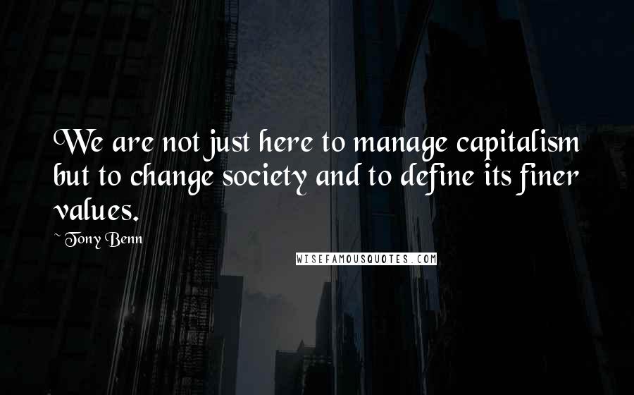 Tony Benn quotes: We are not just here to manage capitalism but to change society and to define its finer values.