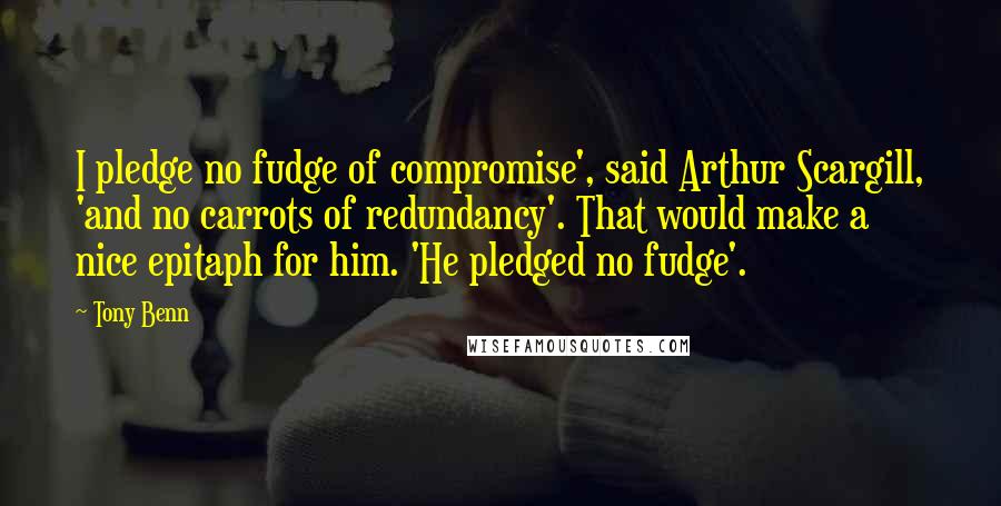 Tony Benn quotes: I pledge no fudge of compromise', said Arthur Scargill, 'and no carrots of redundancy'. That would make a nice epitaph for him. 'He pledged no fudge'.