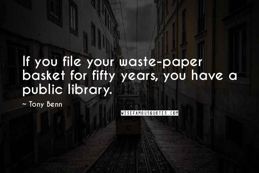 Tony Benn quotes: If you file your waste-paper basket for fifty years, you have a public library.