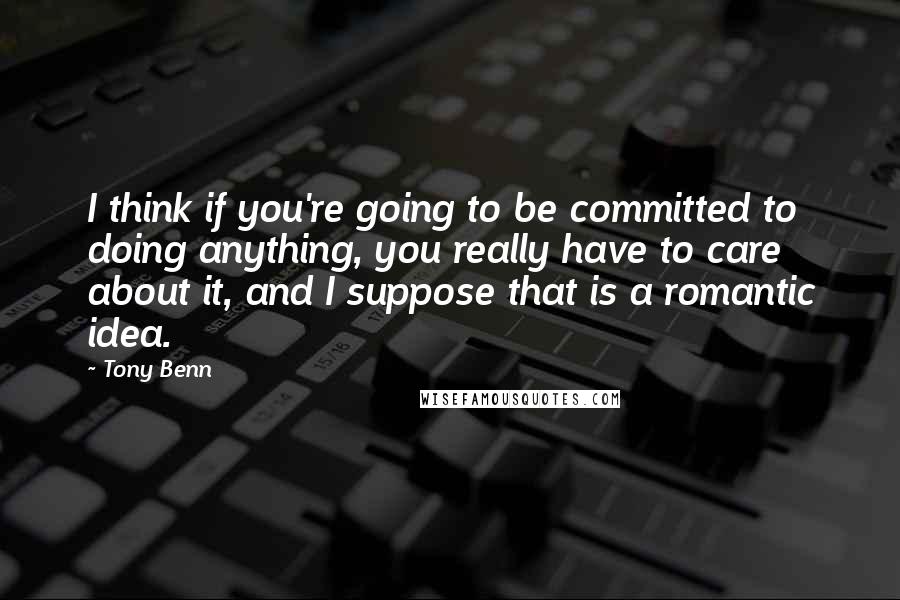 Tony Benn quotes: I think if you're going to be committed to doing anything, you really have to care about it, and I suppose that is a romantic idea.