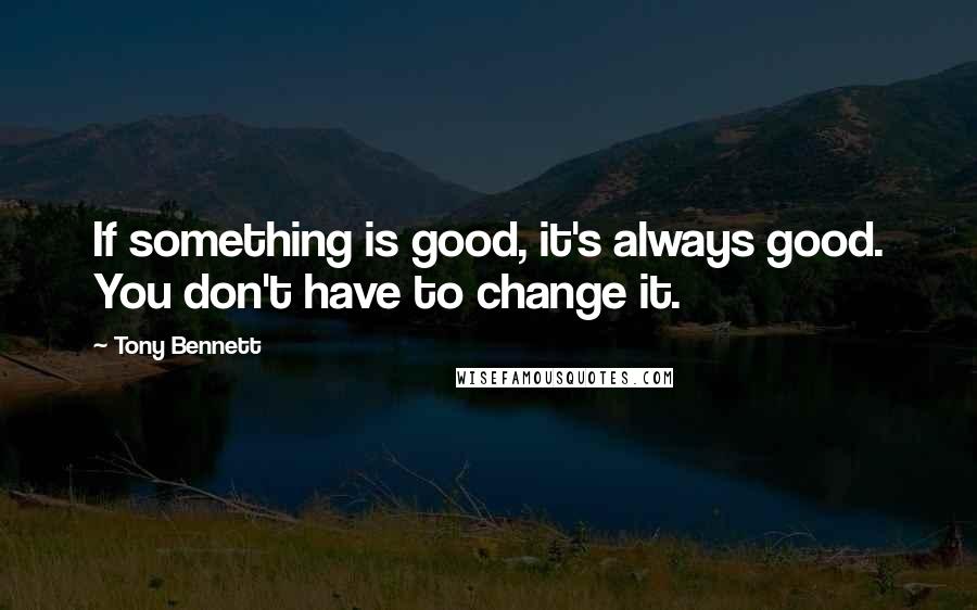 Tony Bennett quotes: If something is good, it's always good. You don't have to change it.