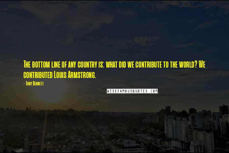 Tony Bennett quotes: The bottom line of any country is: what did we contribute to the world? We contributed Louis Armstrong.