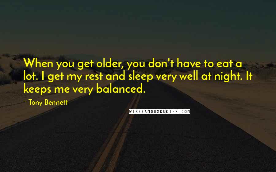 Tony Bennett quotes: When you get older, you don't have to eat a lot. I get my rest and sleep very well at night. It keeps me very balanced.