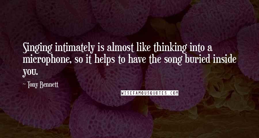 Tony Bennett quotes: Singing intimately is almost like thinking into a microphone, so it helps to have the song buried inside you.