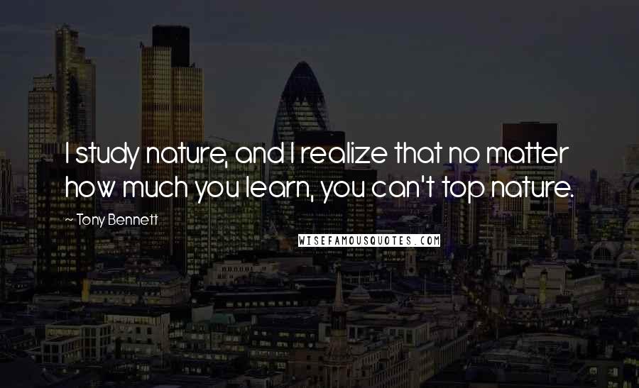 Tony Bennett quotes: I study nature, and I realize that no matter how much you learn, you can't top nature.