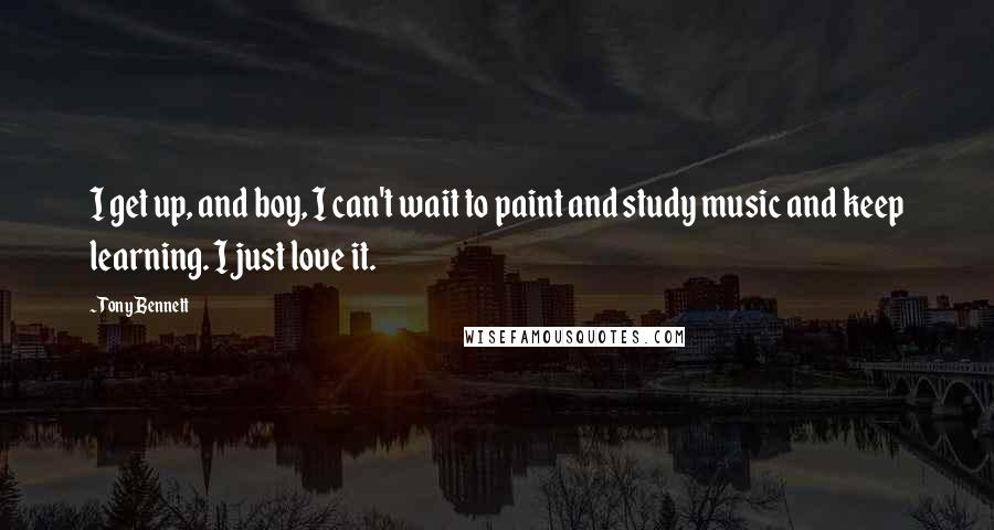 Tony Bennett quotes: I get up, and boy, I can't wait to paint and study music and keep learning. I just love it.