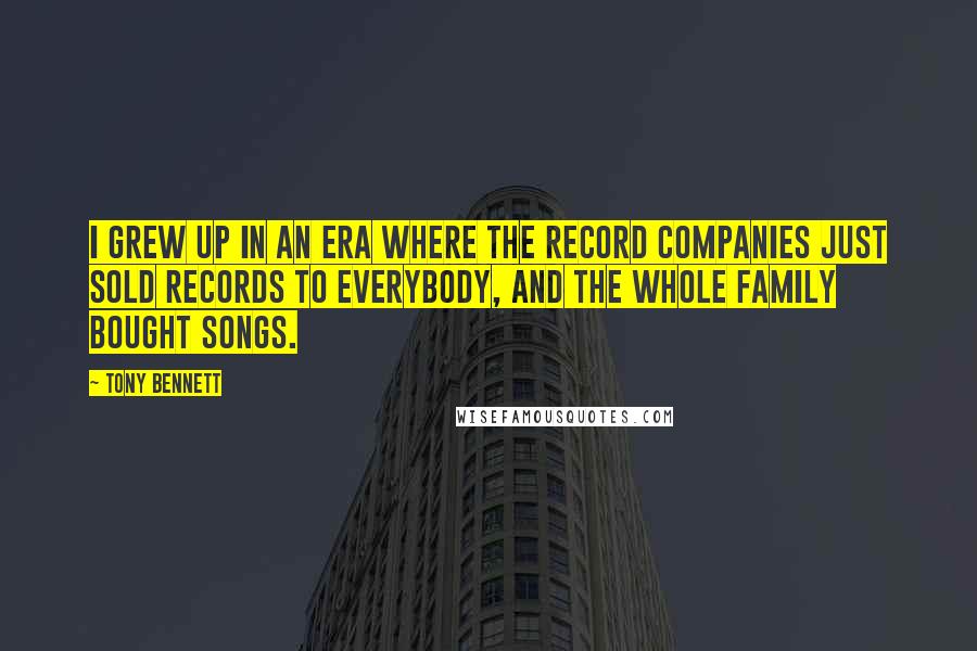 Tony Bennett quotes: I grew up in an era where the record companies just sold records to everybody, and the whole family bought songs.