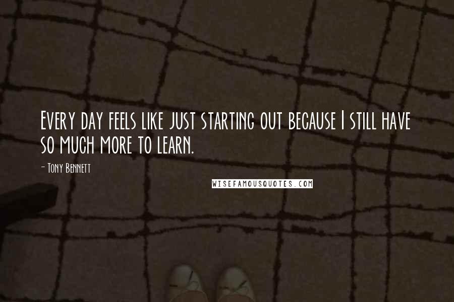 Tony Bennett quotes: Every day feels like just starting out because I still have so much more to learn.