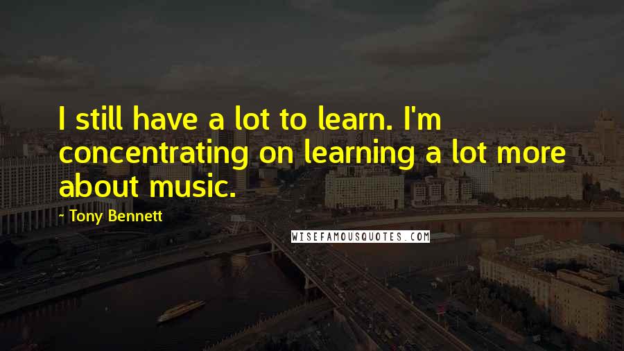 Tony Bennett quotes: I still have a lot to learn. I'm concentrating on learning a lot more about music.