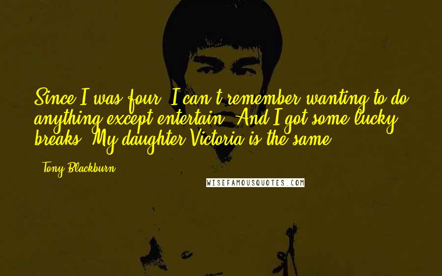 Tony Blackburn quotes: Since I was four, I can't remember wanting to do anything except entertain. And I got some lucky breaks. My daughter Victoria is the same.