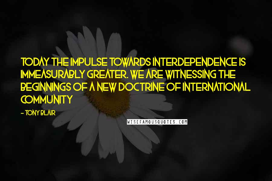 Tony Blair quotes: Today the impulse towards interdependence is immeasurably greater. We are witnessing the beginnings of a new doctrine of international community