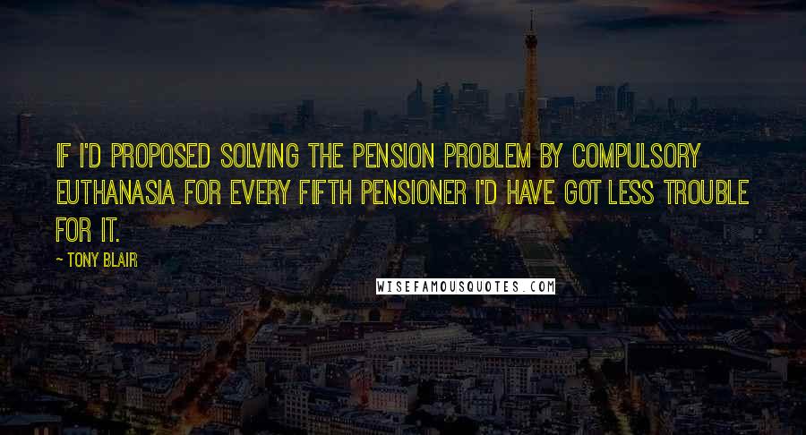 Tony Blair quotes: If I'd proposed solving the pension problem by compulsory euthanasia for every fifth pensioner I'd have got less trouble for it. Tony Blair quotes: If I'd proposed solving the pension problem by compulsory euthanasia for every fifth pensioner I'd have got less trouble for it.