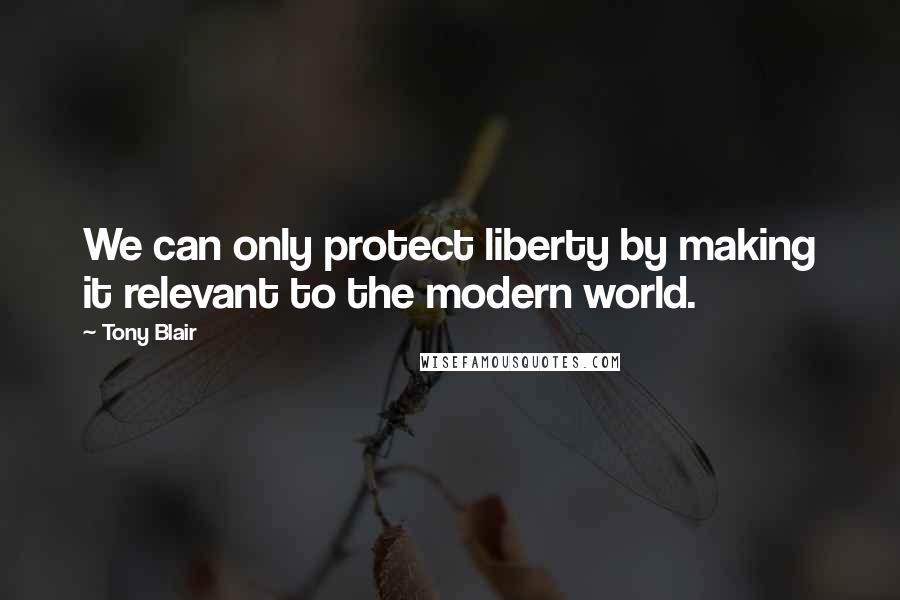 Tony Blair quotes: We can only protect liberty by making it relevant to the modern world.