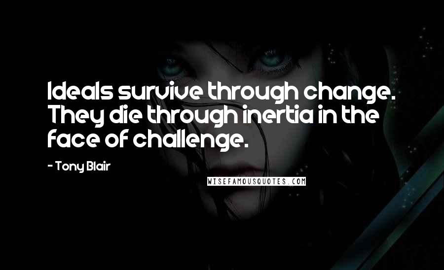 Tony Blair quotes: Ideals survive through change. They die through inertia in the face of challenge.