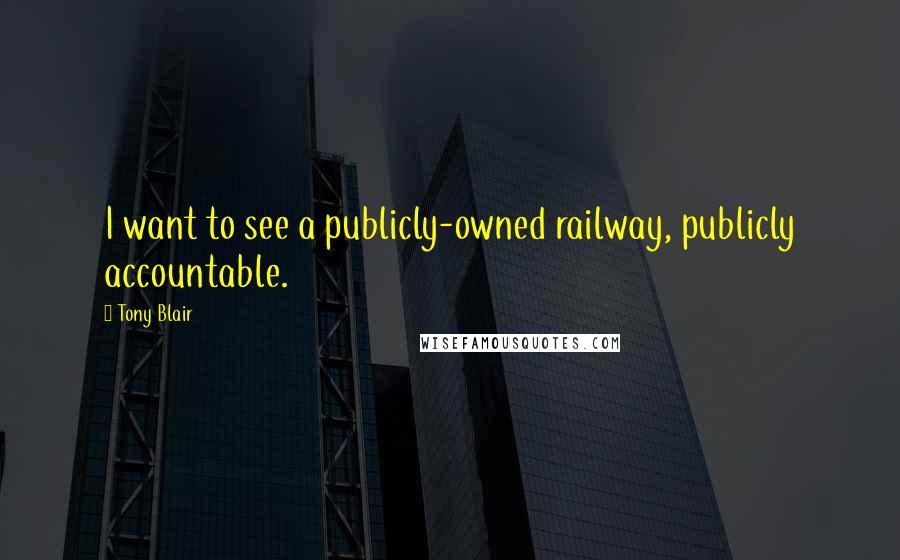 Tony Blair quotes: I want to see a publicly-owned railway, publicly accountable.