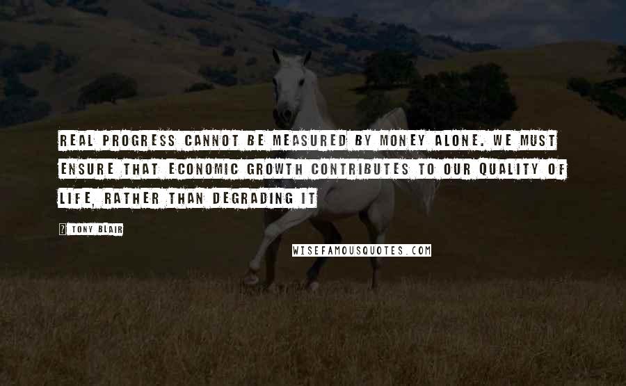 Tony Blair quotes: Real progress cannot be measured by money alone. We must ensure that economic growth contributes to our quality of life, rather than degrading it