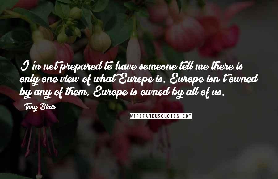 Tony Blair quotes: I'm not prepared to have someone tell me there is only one view of what Europe is. Europe isn't owned by any of them, Europe is owned by all of