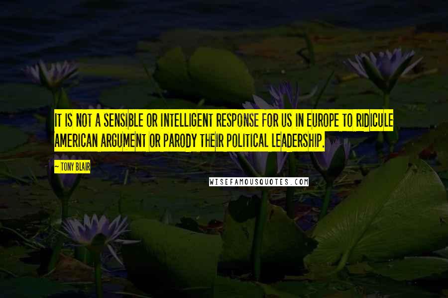 Tony Blair quotes: It is not a sensible or intelligent response for us in Europe to ridicule American argument or parody their political leadership. Tony Blair quotes: It is not a sensible or intelligent response for us in Europe to ridicule American argument or parody their political leadership.