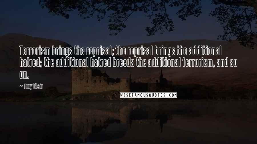 Tony Blair quotes: Terrorism brings the reprisal; the reprisal brings the additional hatred; the additional hatred breeds the additional terrorism, and so on.