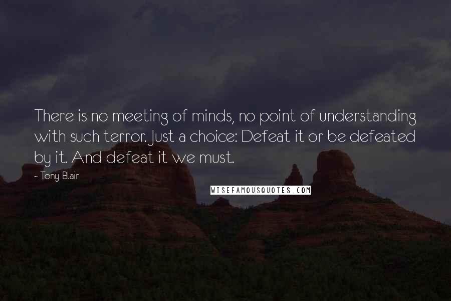 Tony Blair quotes: There is no meeting of minds, no point of understanding with such terror. Just a choice: Defeat it or be defeated by it. And defeat it we must. Tony Blair quotes: There is no meeting of minds, no point of understanding with such terror. Just a choice: Defeat it or be defeated by it. And defeat it we must.