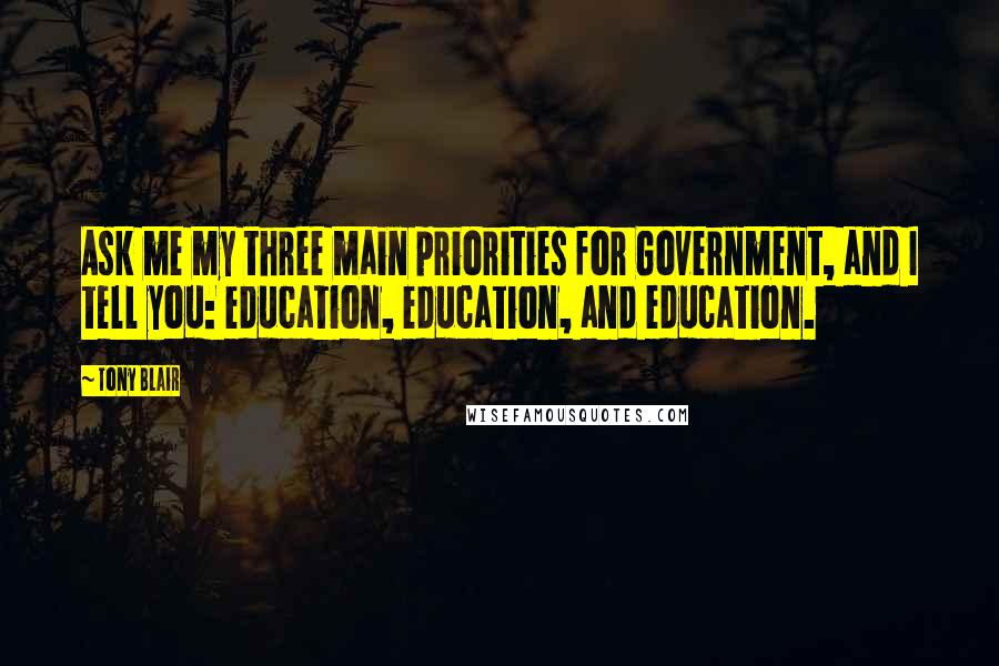 Tony Blair quotes: Ask me my three main priorities for Government, and I tell you: education, education, and education. Tony Blair quotes: Ask me my three main priorities for Government, and I tell you: education, education, and education.