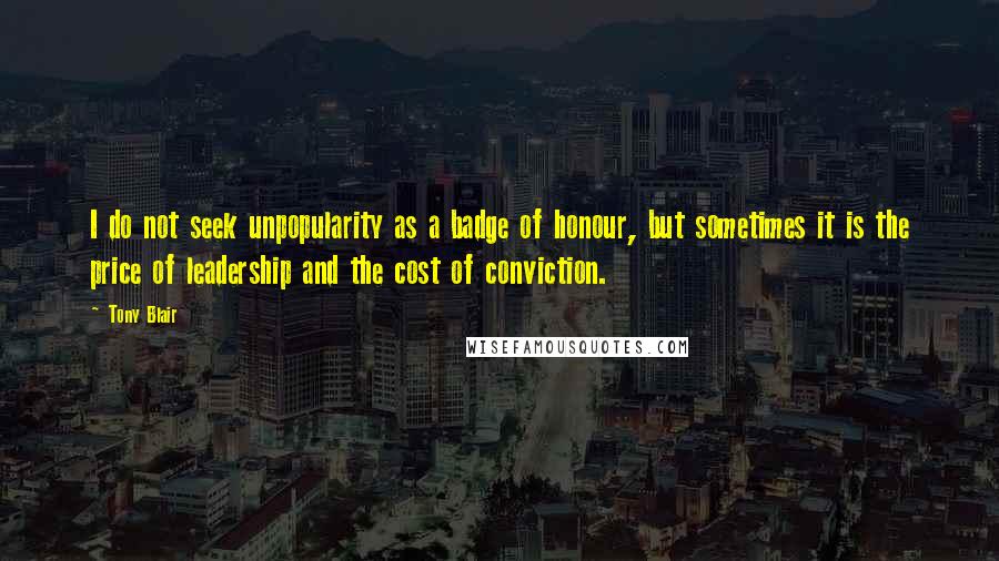 Tony Blair quotes: I do not seek unpopularity as a badge of honour, but sometimes it is the price of leadership and the cost of conviction. Tony Blair quotes: I do not seek unpopularity as a badge of honour, but sometimes it is the price of leadership and the cost of conviction.