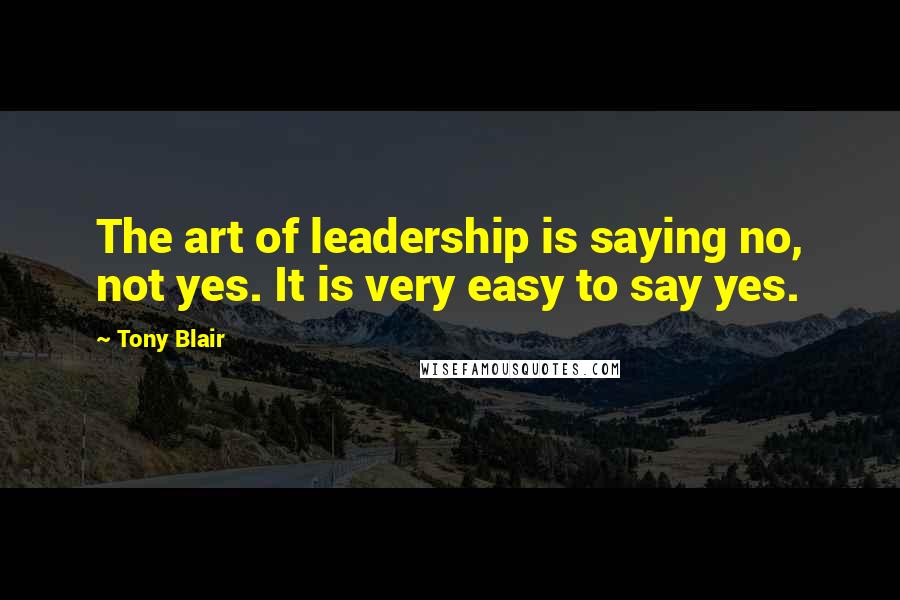 Tony Blair quotes: The art of leadership is saying no, not yes. It is very easy to say yes.