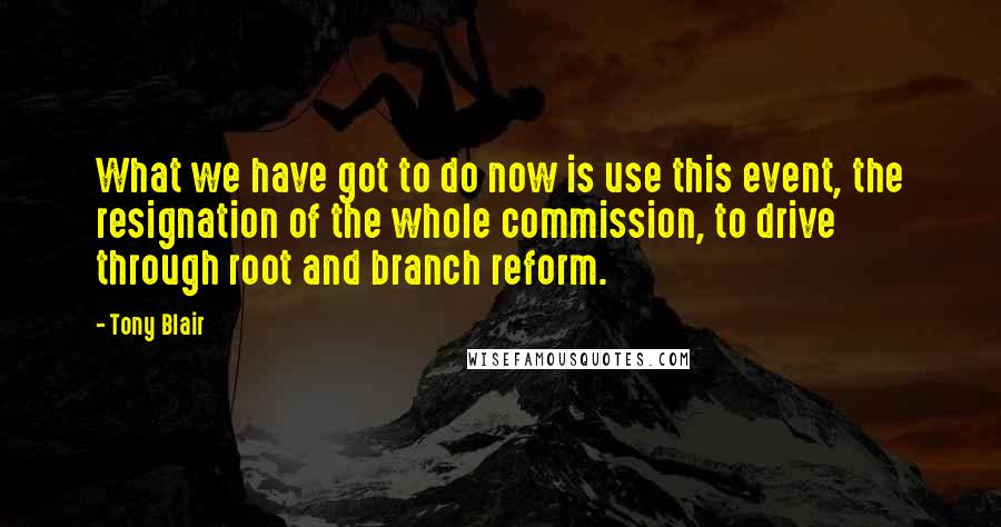Tony Blair quotes: What we have got to do now is use this event, the resignation of the whole commission, to drive through root and branch reform. Tony Blair quotes: What we have got to do now is use this event, the resignation of the whole commission, to drive through root and branch reform.
