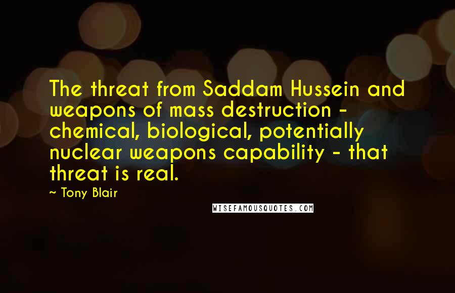 Tony Blair quotes: The threat from Saddam Hussein and weapons of mass destruction - chemical, biological, potentially nuclear weapons capability - that threat is real. Tony Blair quotes: The threat from Saddam Hussein and weapons of mass destruction - chemical, biological, potentially nuclear weapons capability - that threat is real.