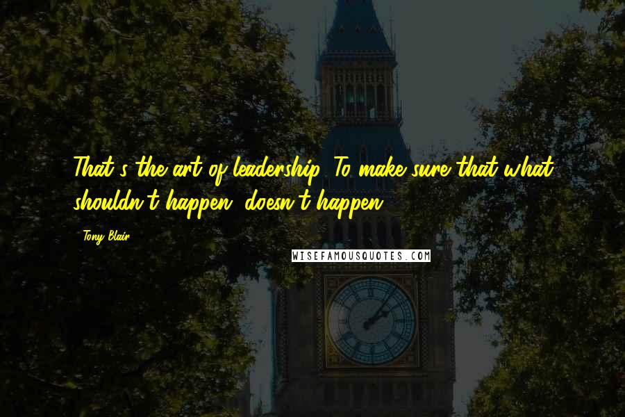 Tony Blair quotes: That's the art of leadership. To make sure that what shouldn't happen, doesn't happen.